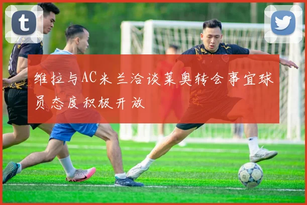 维拉与AC米兰洽谈莱奥转会事宜球员态度积极开放