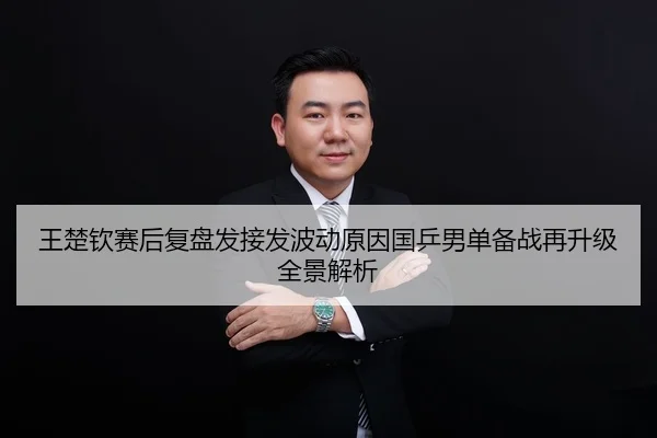 王楚钦赛后复盘发接发波动原因国乒男单备战再升级全景解析