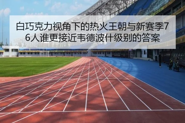 白巧克力视角下的热火王朝与新赛季76人谁更接近韦德波什级别的答案
